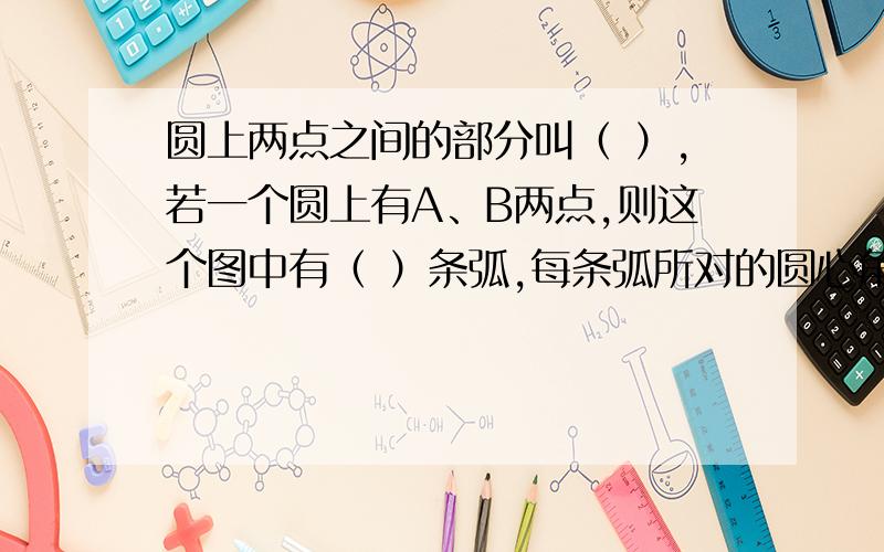 圆上两点之间的部分叫（ ）,若一个圆上有A、B两点,则这个图中有（ ）条弧,每条弧所对的圆心角和是（）