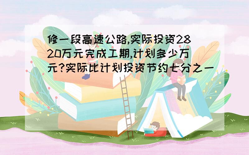 修一段高速公路,实际投资2820万元完成工期,计划多少万元?实际比计划投资节约七分之一