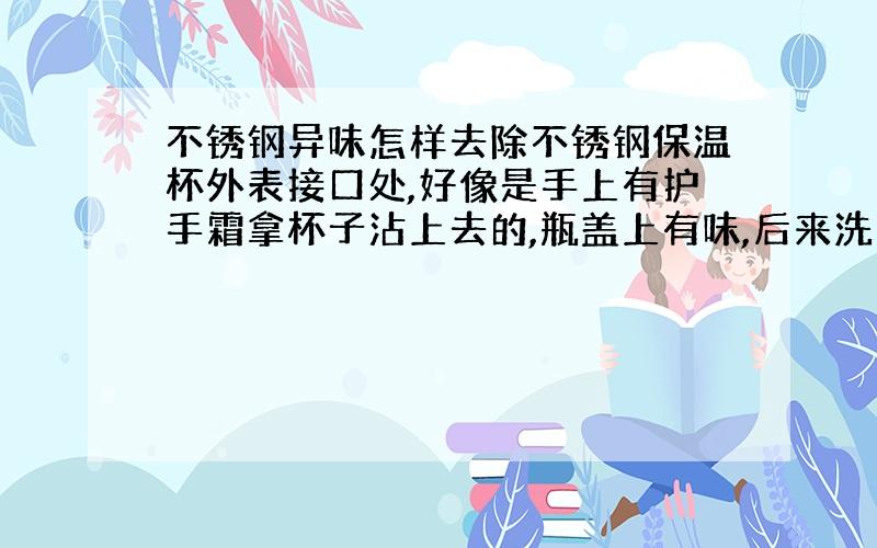 不锈钢异味怎样去除不锈钢保温杯外表接口处,好像是手上有护手霜拿杯子沾上去的,瓶盖上有味,后来洗过了,杯上没有了 接口处还