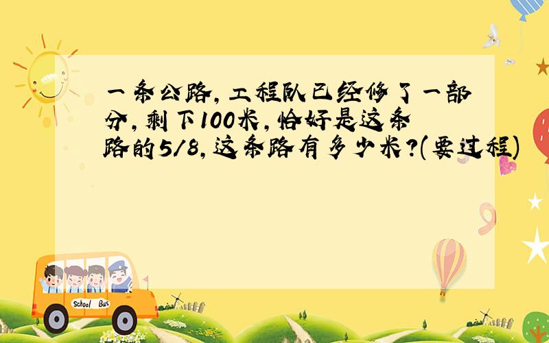 一条公路,工程队已经修了一部分,剩下100米,恰好是这条路的5/8,这条路有多少米?(要过程)