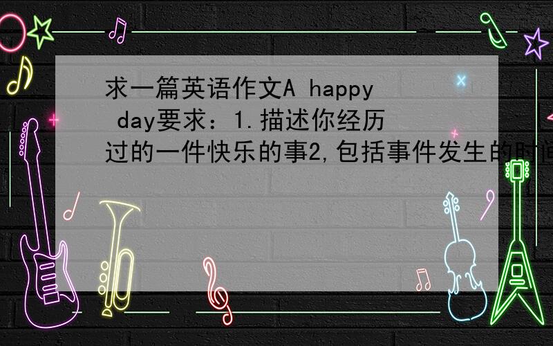 求一篇英语作文A happy day要求：1.描述你经历过的一件快乐的事2,包括事件发生的时间,天气,地点,具体经过,亦