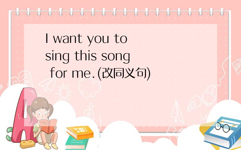 I want you to sing this song for me.(改同义句)