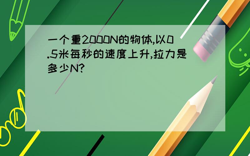 一个重2000N的物体,以0.5米每秒的速度上升,拉力是多少N?