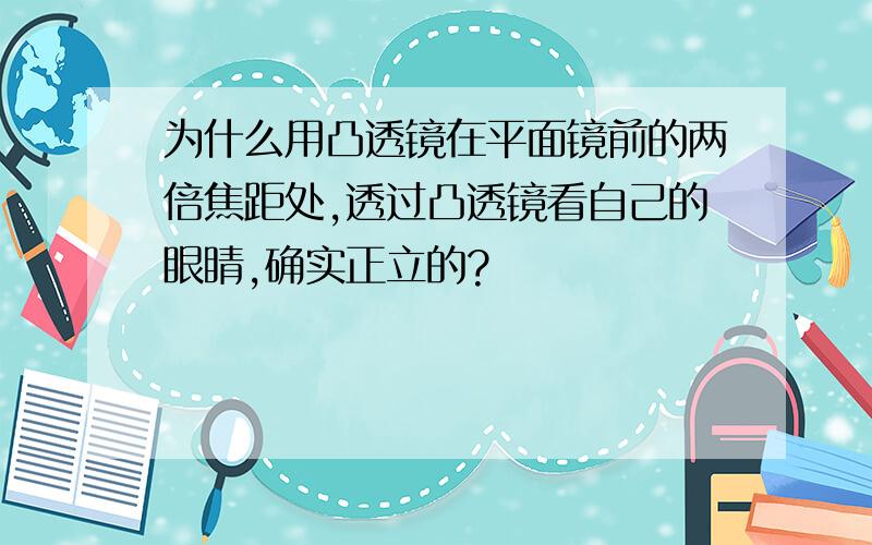 为什么用凸透镜在平面镜前的两倍焦距处,透过凸透镜看自己的眼睛,确实正立的?