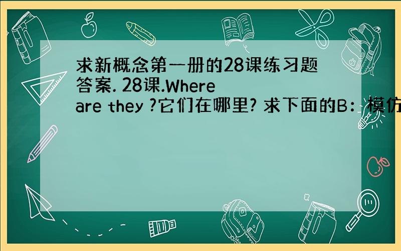 求新概念第一册的28课练习题答案. 28课.Where are they ?它们在哪里? 求下面的B：模仿例写出相应对话