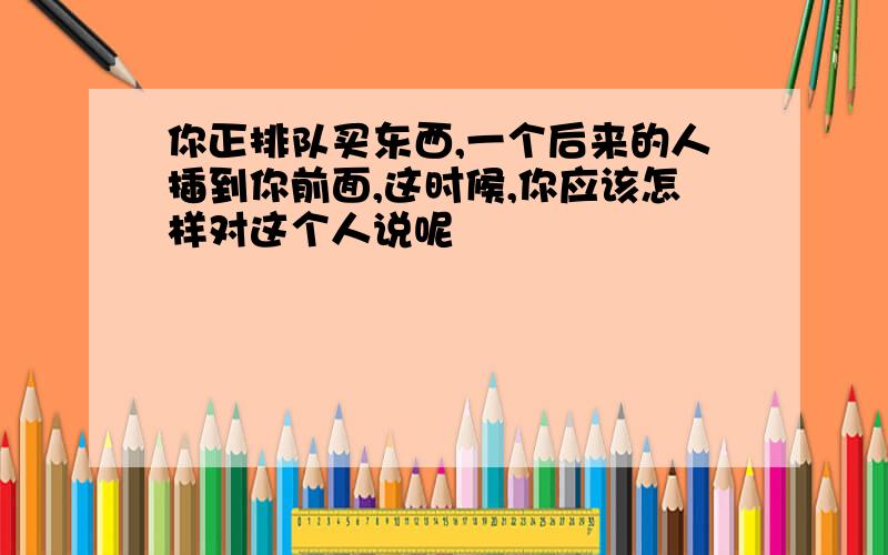 你正排队买东西,一个后来的人插到你前面,这时候,你应该怎样对这个人说呢