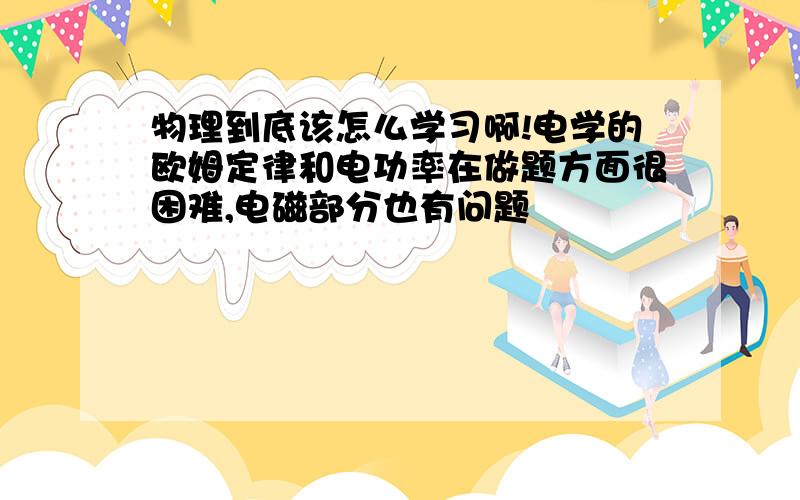 物理到底该怎么学习啊!电学的欧姆定律和电功率在做题方面很困难,电磁部分也有问题