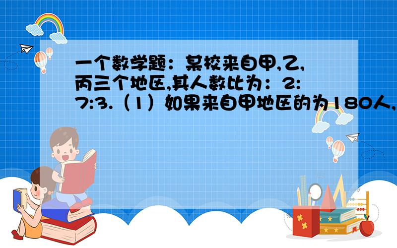 一个数学题：某校来自甲,乙,丙三个地区,其人数比为：2:7:3.（1）如果来自甲地区的为180人,求这个学