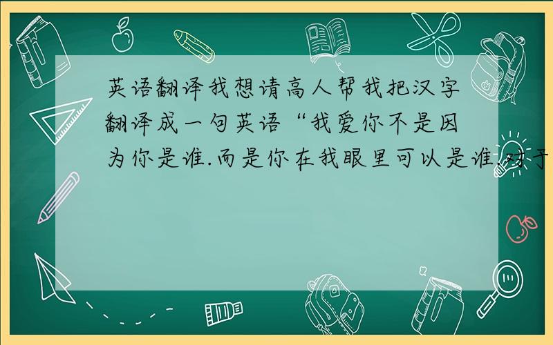 英语翻译我想请高人帮我把汉字翻译成一句英语“我爱你不是因为你是谁.而是你在我眼里可以是谁.对于世界而言.你是—个人.但对