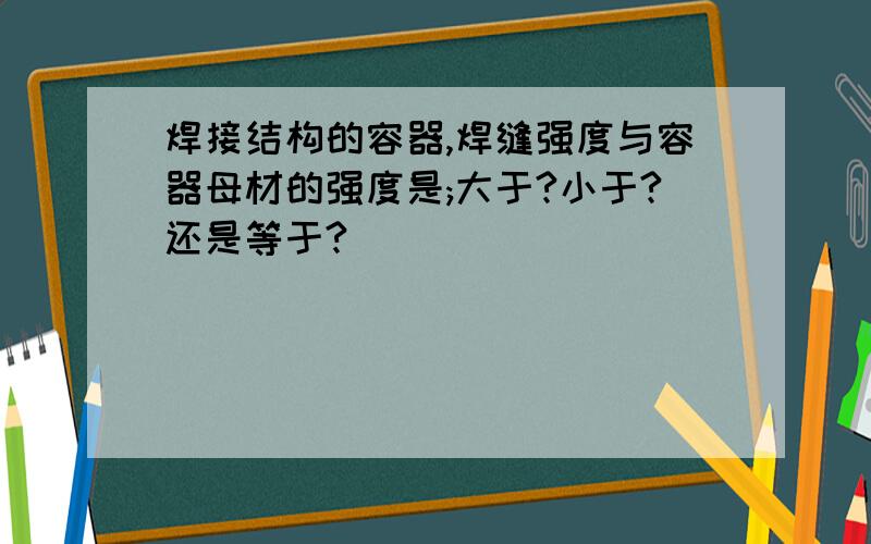 焊接结构的容器,焊缝强度与容器母材的强度是;大于?小于?还是等于?