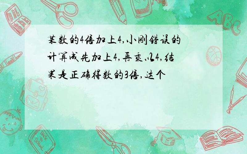 某数的4倍加上4,小刚错误的计算成先加上4,再乘以4,结果是正确得数的3倍,这个