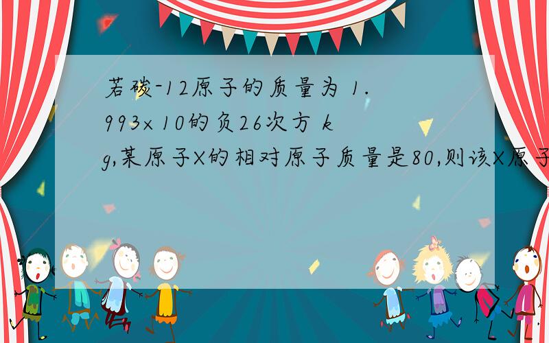 若碳-12原子的质量为 1.993×10的负26次方 kg,某原子X的相对原子质量是80,则该X原子的实际质量是____