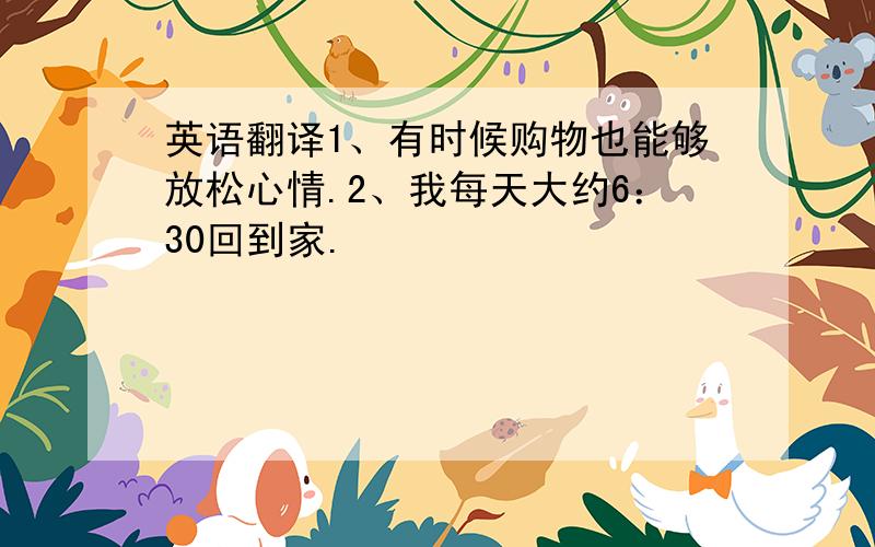 英语翻译1、有时候购物也能够放松心情.2、我每天大约6：30回到家.