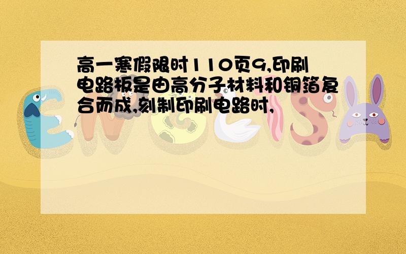 高一寒假限时110页9,印刷电路板是由高分子材料和铜箔复合而成,刻制印刷电路时,