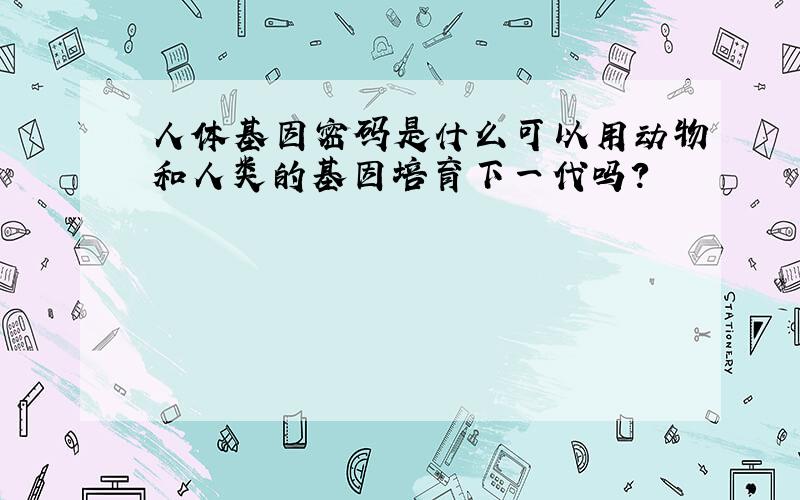 人体基因密码是什么可以用动物和人类的基因培育下一代吗?