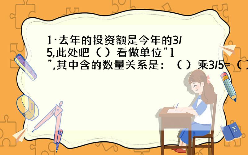 1·去年的投资额是今年的3/5,此处吧（ ）看做单位“1”,其中含的数量关系是：（ ）乘3/5=（ ）