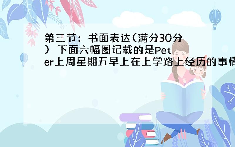 第三节：书面表达(满分30分)下面六幅图记载的是Peter上周星期五早上在上学路上经历的事情。你是整个过程的目击者。请