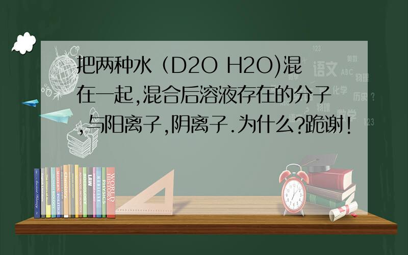 把两种水（D2O H2O)混在一起,混合后溶液存在的分子,与阳离子,阴离子.为什么?跪谢!