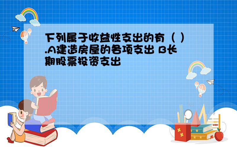 下列属于收益性支出的有（ ）.A建造房屋的各项支出 B长期股票投资支出