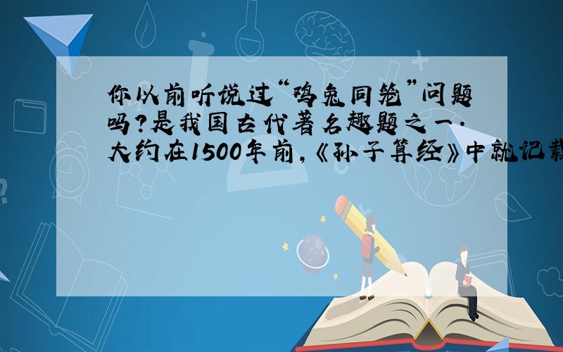 你以前听说过“鸡兔同笼”问题吗?是我国古代著名趣题之一.大约在1500年前,《孙子算经》中就记载了这个有趣的问题.书中是