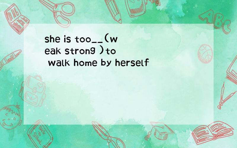 she is too__(weak strong )to walk home by herself