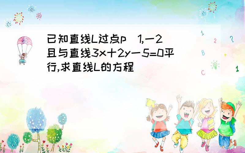 已知直线L过点p（1,一2）且与直线3x十2y一5=0平行,求直线L的方程