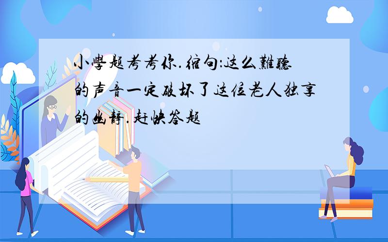 小学题考考你.缩句：这么难听的声音一定破坏了这位老人独享的幽静.赶快答题