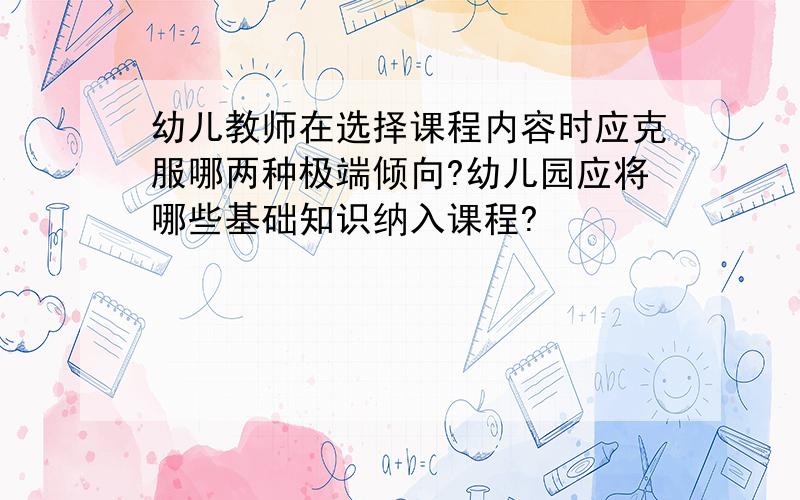 幼儿教师在选择课程内容时应克服哪两种极端倾向?幼儿园应将哪些基础知识纳入课程?