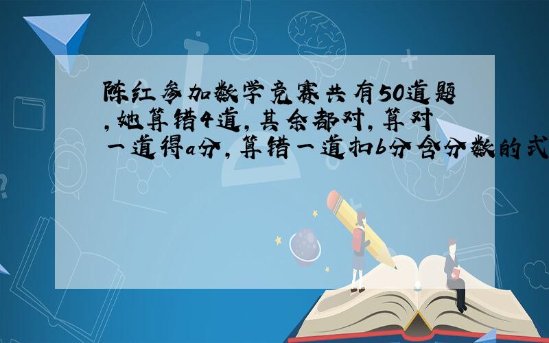 陈红参加数学竞赛共有50道题,她算错4道,其余都对,算对一道得a分,算错一道扣b分含分数的式子表示这次竞赛陈红的得分是（