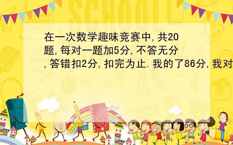 在一次数学趣味竞赛中,共20题,每对一题加5分,不答无分,答错扣2分,扣完为止.我的了86分,我对了几题