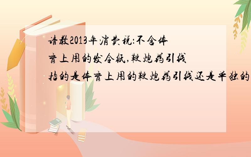 请教2013年消费税：不含体育上用的发令纸,鞭炮药引线 指的是体育上用的鞭炮药引线还是单独的鞭炮药引线?