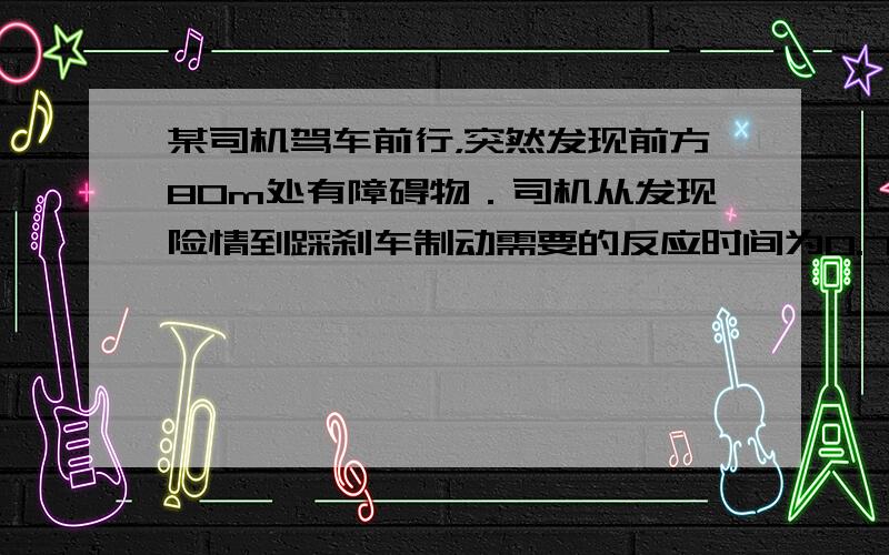 某司机驾车前行，突然发现前方80m处有障碍物．司机从发现险情到踩刹车制动需要的反应时间为0.75s，这段时间内汽车保持原