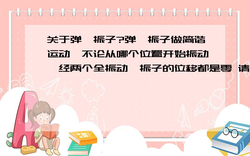 关于弹簧振子?弹簧振子做简谐运动,不论从哪个位置开始振动,经两个全振动,振子的位移都是零 请问这句话错误在哪里?