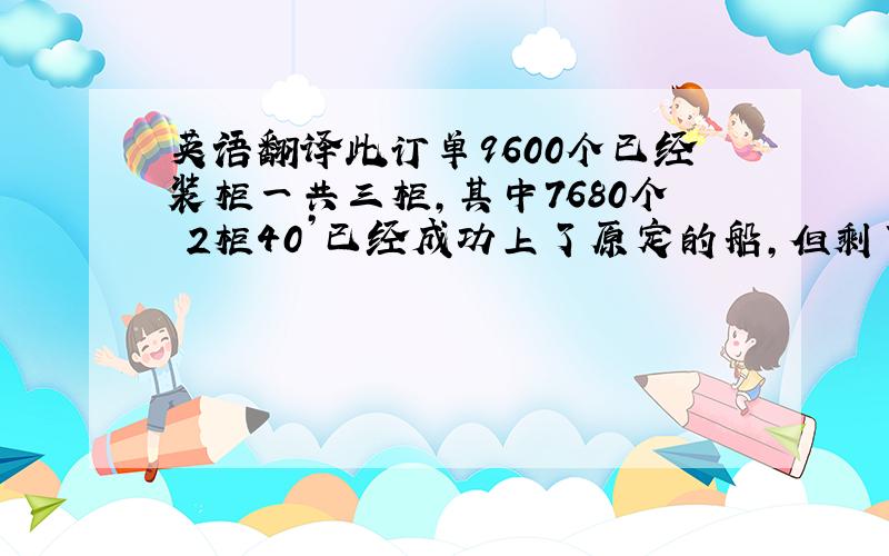 英语翻译此订单9600个已经装柜一共三柜,其中7680个 2柜40’已经成功上了原定的船,但剩下的1920 1*20’会