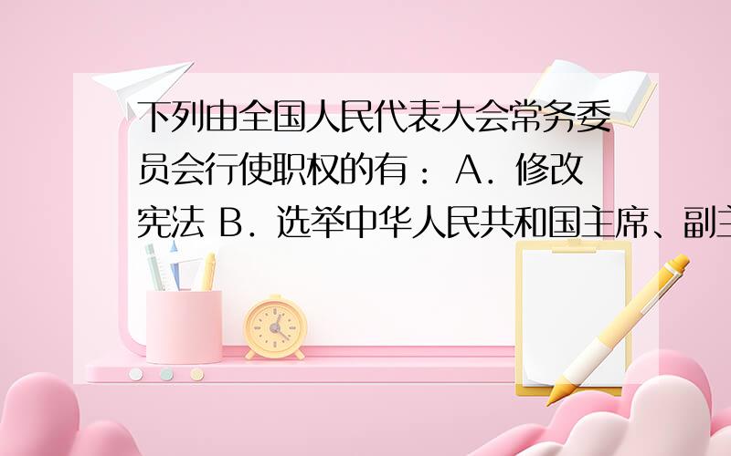 下列由全国人民代表大会常务委员会行使职权的有： A．修改宪法 B．选举中华人民共和国主席、副主席 C．制