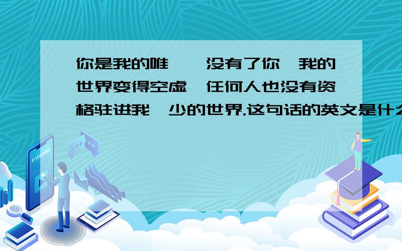 你是我的唯一,没有了你,我的世界变得空虚,任何人也没有资格驻进我眇少的世界.这句话的英文是什么?