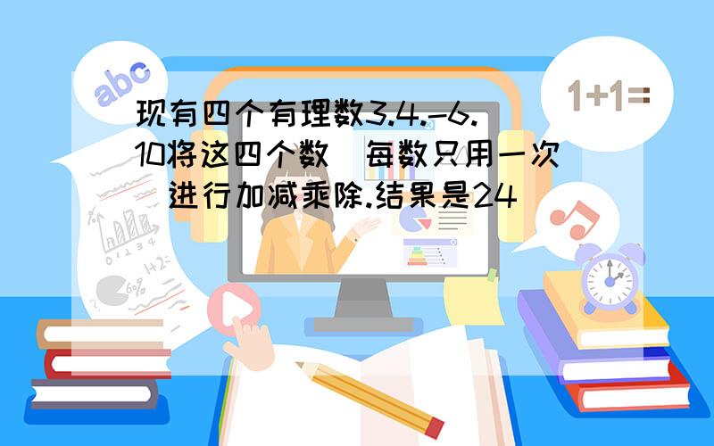 现有四个有理数3.4.-6.10将这四个数(每数只用一次)进行加减乘除.结果是24