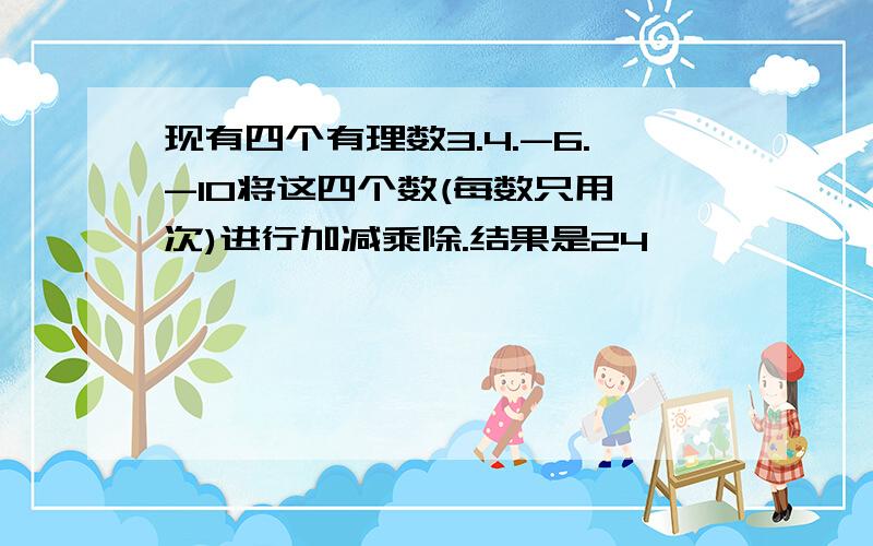 现有四个有理数3.4.-6.-10将这四个数(每数只用一次)进行加减乘除.结果是24