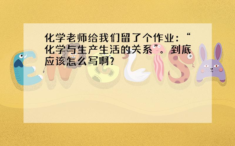 化学老师给我们留了个作业：“化学与生产生活的关系”。到底应该怎么写啊？