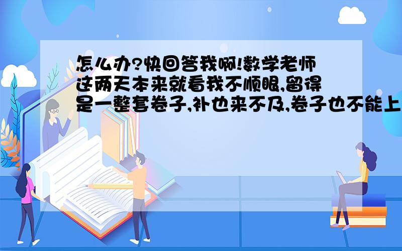 怎么办?快回答我啊!数学老师这两天本来就看我不顺眼,留得是一整套卷子,补也来不及,卷子也不能上同学家写,而且不要说去抄,