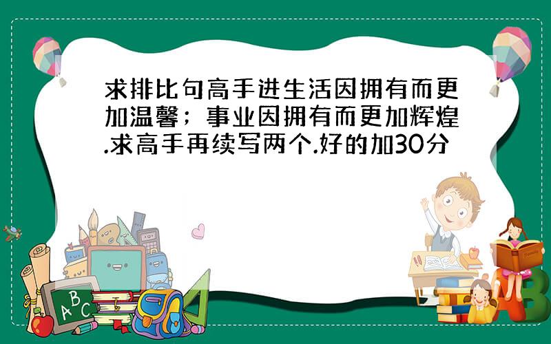 求排比句高手进生活因拥有而更加温馨；事业因拥有而更加辉煌.求高手再续写两个.好的加30分