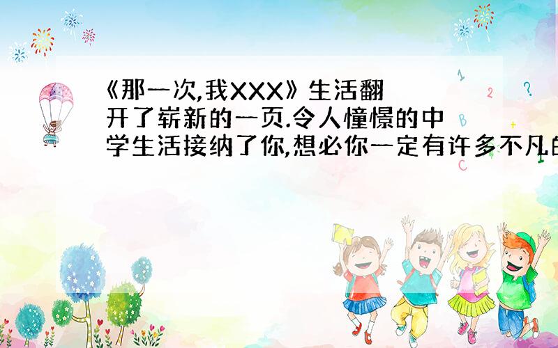 《那一次,我XXX》 生活翻开了崭新的一页.令人憧憬的中学生活接纳了你,想必你一定有许多不凡的经历和感受又将给老师和同学