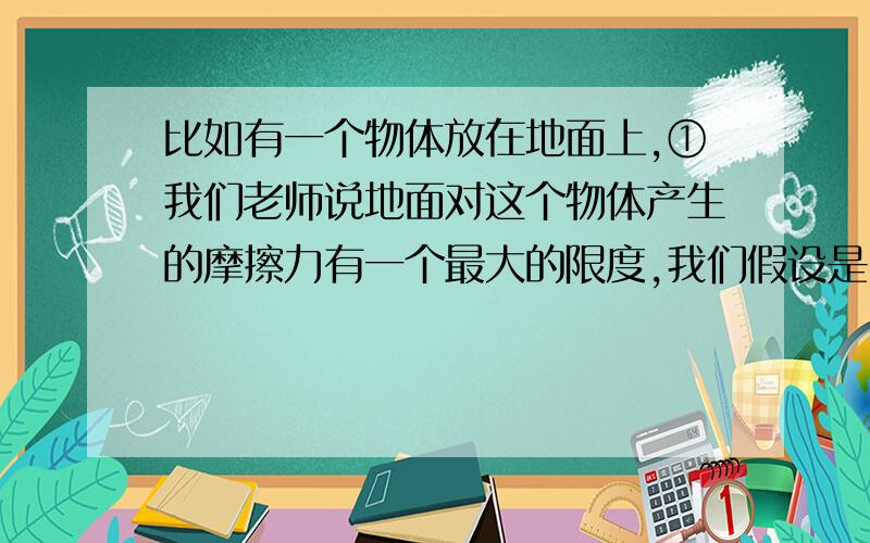 比如有一个物体放在地面上,①我们老师说地面对这个物体产生的摩擦力有一个最大的限度,我们假设是1N,如果这个物体一开始静止