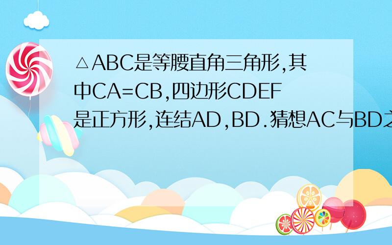 △ABC是等腰直角三角形,其中CA=CB,四边形CDEF是正方形,连结AD,BD.猜想AC与BD之间有什么关系