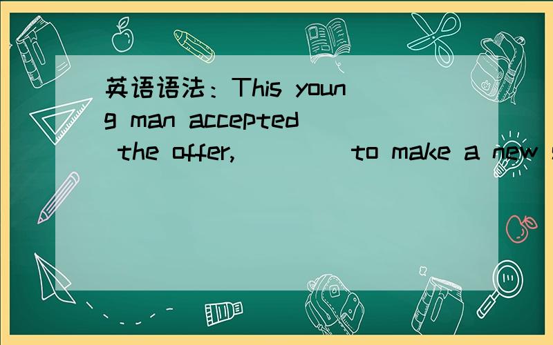 英语语法：This young man accepted the offer,____ to make a new st