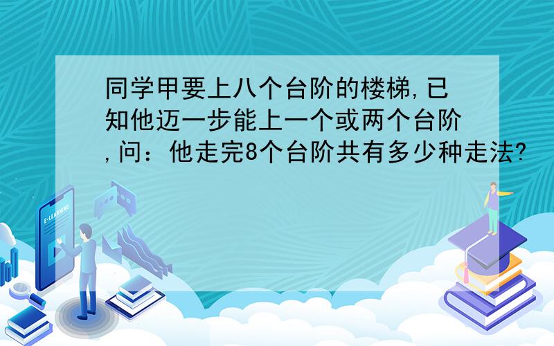 同学甲要上八个台阶的楼梯,已知他迈一步能上一个或两个台阶,问：他走完8个台阶共有多少种走法?