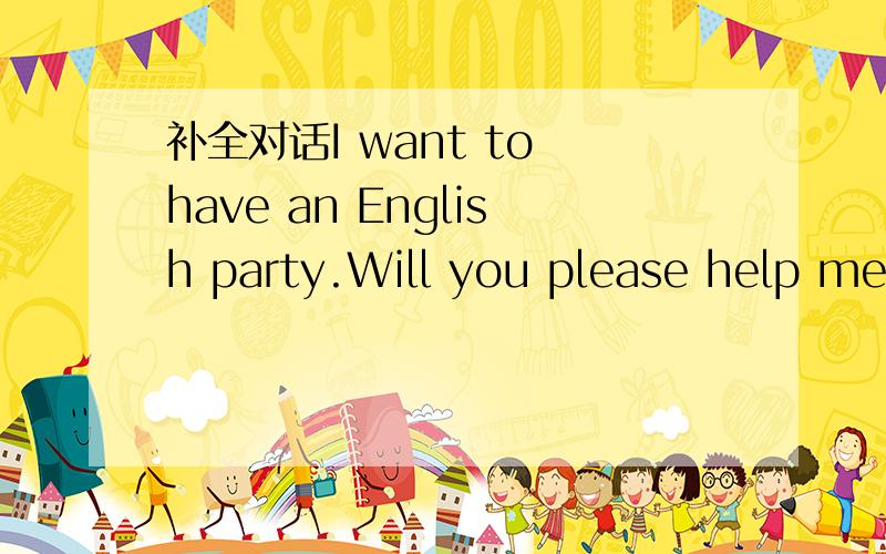 补全对话I want to have an English party.Will you please help me_