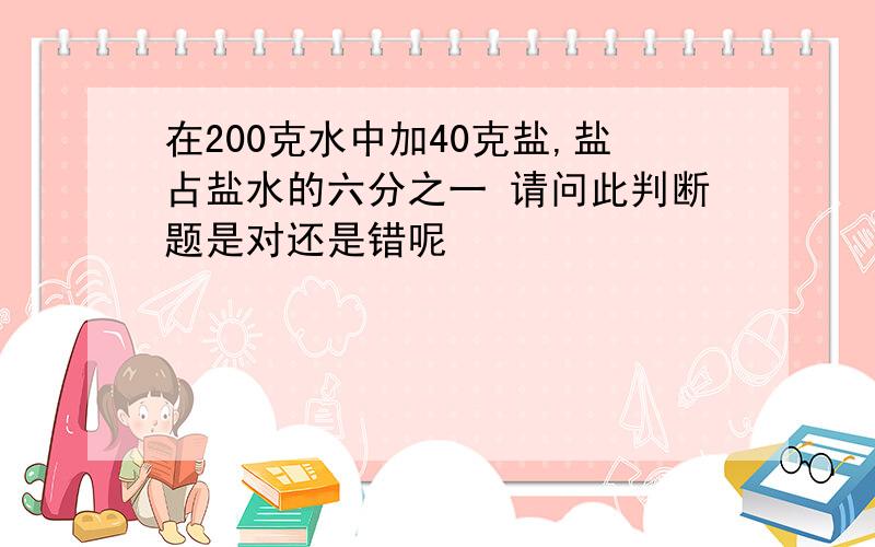 在200克水中加40克盐,盐占盐水的六分之一 请问此判断题是对还是错呢