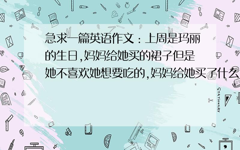 急求一篇英语作文：上周是玛丽的生日,妈妈给她买的裙子但是她不喜欢她想要吃的,妈妈给她买了什么?