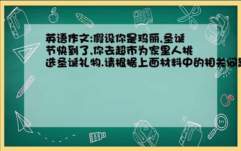 英语作文:假设你是玛丽,圣诞节快到了,你去超市为家里人挑选圣诞礼物.请根据上面材料中的相关问题